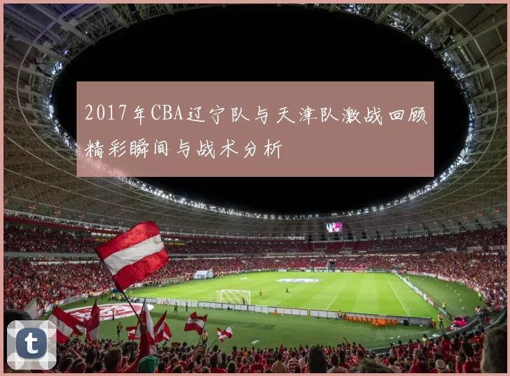 2017年CBA辽宁队与天津队激战回顾精彩瞬间与战术分析