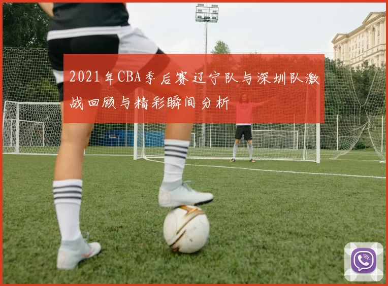 2021年CBA季后赛辽宁队与深圳队激战回顾与精彩瞬间分析