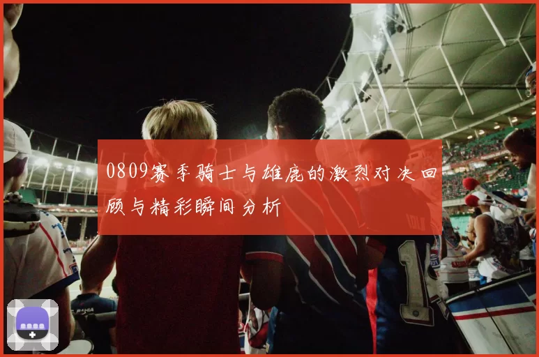 0809赛季骑士与雄鹿的激烈对决回顾与精彩瞬间分析