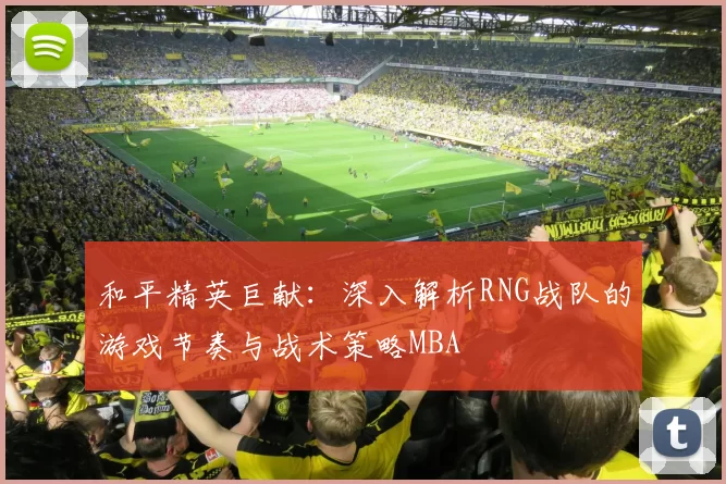 和平精英巨献：深入解析RNG战队的游戏节奏与战术策略MBA