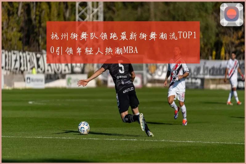 杭州街舞队领跑最新街舞潮流TOP10引领年轻人热潮MBA