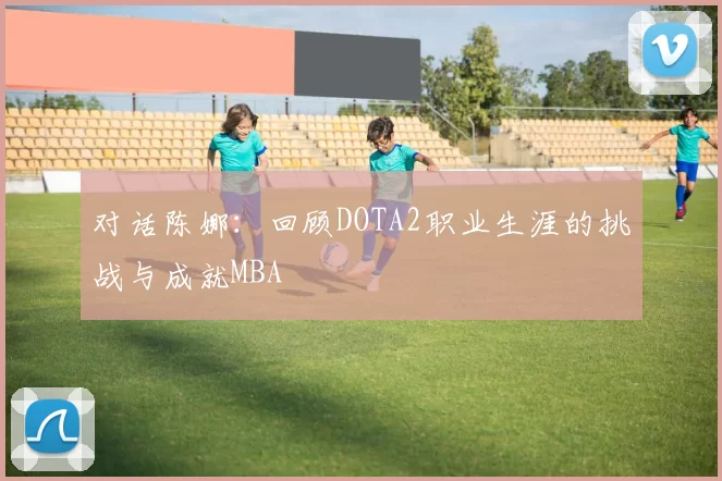 对话陈娜：回顾DOTA2职业生涯的挑战与成就MBA