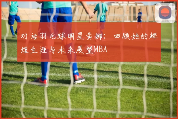 对话羽毛球明星黄娜：回顾她的辉煌生涯与未来展望MBA