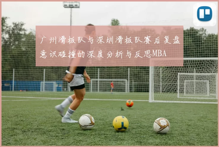 广州滑板队与深圳滑板队赛后复盘意识碰撞的深度分析与反思MBA