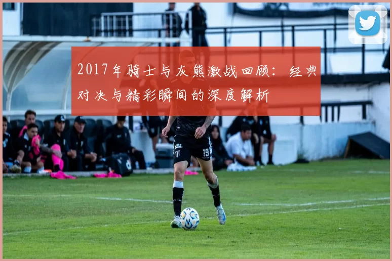 2017年骑士与灰熊激战回顾：经典对决与精彩瞬间的深度解析