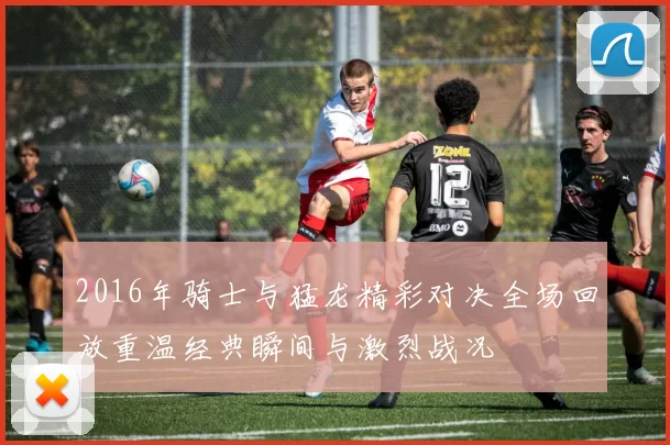 2016年骑士与猛龙精彩对决全场回放重温经典瞬间与激烈战况